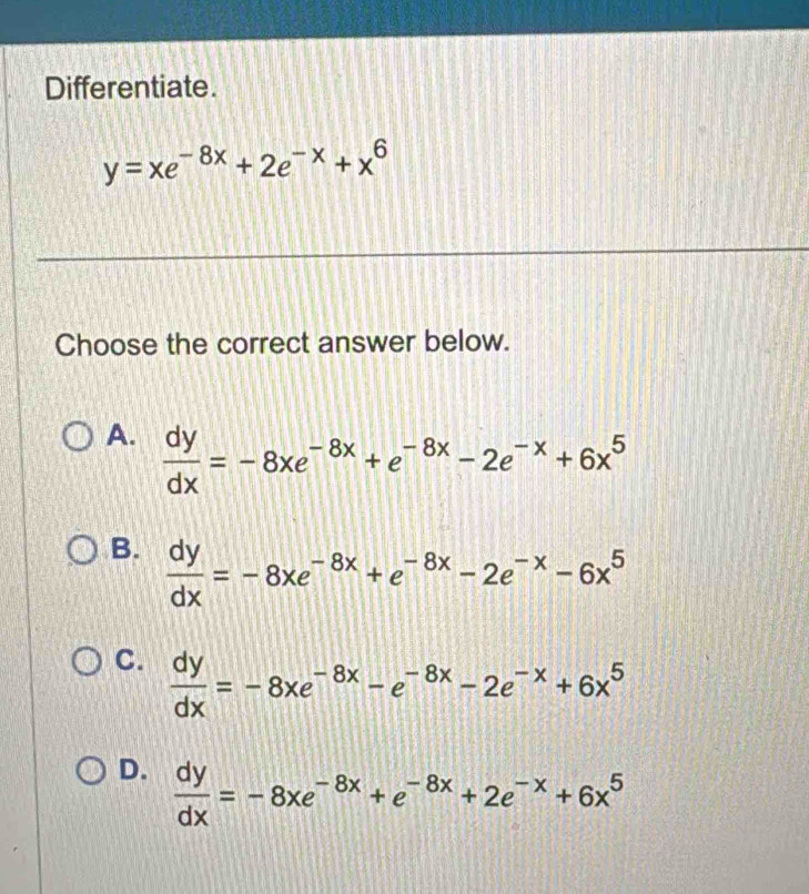 Differentiate.
y=xe^(-8x)+2e^(-x)+x^6
Choose the correct answer below.
A.  dy/dx =-8xe^(-8x)+e^(-8x)-2e^(-x)+6x^5
B.  dy/dx =-8xe^(-8x)+e^(-8x)-2e^(-x)-6x^5
C.  dy/dx =-8xe^(-8x)-e^(-8x)-2e^(-x)+6x^5
D.  dy/dx =-8xe^(-8x)+e^(-8x)+2e^(-x)+6x^5