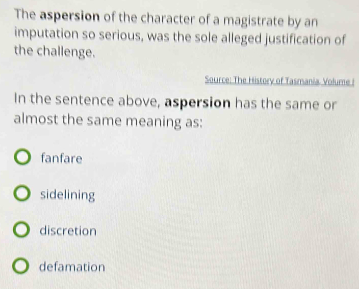 The aspersion of the character of a magistrate by an
imputation so serious, was the sole alleged justification of
the challenge.
Source: The History of Tasmania. Volume I
In the sentence above, aspersion has the same or
almost the same meaning as:
fanfare
sidelining
discretion
defamation