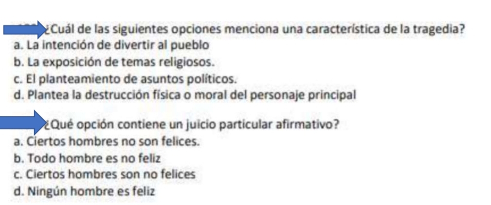 ¿Cuál de las siguientes opciones menciona una característica de la tragedia?
a. La intención de divertir al pueblo
b. La exposición de temas religiosos.
c. El planteamiento de asuntos políticos.
d. Plantea la destrucción física o moral del personaje principal
¿Qué opción contiene un juicio particular afirmativo?
a. Ciertos hombres no son felices.
b. Todo hombre es no feliz
c. Ciertos hombres son no felices
d. Ningún hombre es feliz