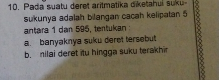 Pada suatu deret aritmatika diketahui suku-
sukunya adalah bilangan cacah kelipatan 5
antara 1 dan 595, tentukan :
a. banyaknya suku deret tersebut
b. nilai deret itu hingga suku terakhir