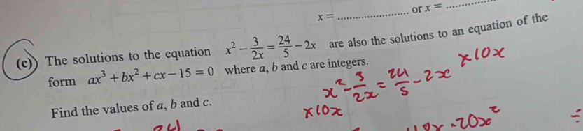 or x= _
x=
_ 
(c)) The solutions to the equation x^2- 3/2x = 24/5 -2x are also the solutions to an equation of the 
form ax^3+bx^2+cx-15=0 where a, b and c are integers. 
Find the values of a, b and c.