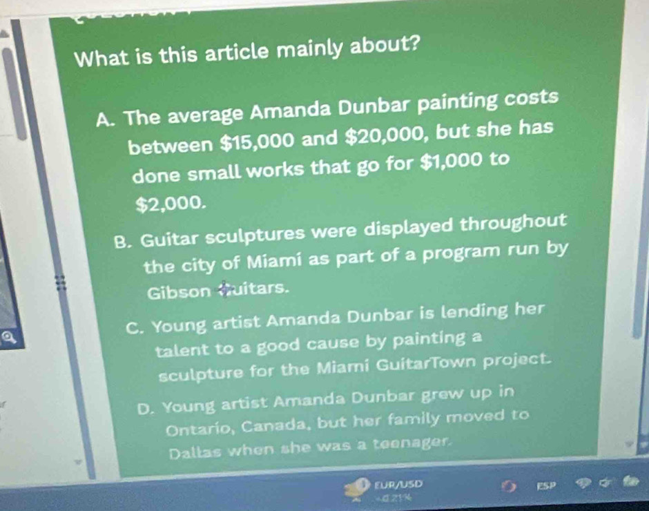 What is this article mainly about?
A. The average Amanda Dunbar painting costs
between $15,000 and $20,000, but she has
done small works that go for $1,000 to
$2,000.
B. Guitar sculptures were displayed throughout
the city of Miamí as part of a program run by
Gibson Guitars.
C. Young artist Amanda Dunbar is lending her
talent to a good cause by painting a
sculpture for the Miami GuitarTown project.
D. Young artist Amanda Dunbar grew up in
Ontario, Canada, but her family moved to
Dallas when she was a teenager.
EUR/USD
- 0.21%