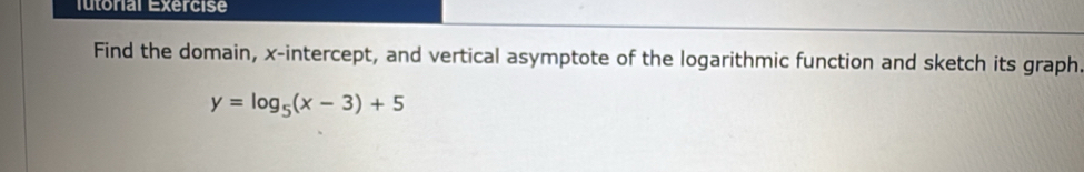 lutorial Exercise 
Find the domain, x-intercept, and vertical asymptote of the logarithmic function and sketch its graph.
y=log _5(x-3)+5