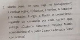 Martín tiene, en una caja no transparente;
7 canicas rojas; 9 blancas; 4 verdes; 6 naranjas 
y 8 moradas. Luego, a Martin le prometieron 
regalarle un caramelo por cada canica que 
entrega. ¿Cuántos caramelos recibirá Martín 
como mínimo sì le piden 2 canicas de cada color 
con certeza?