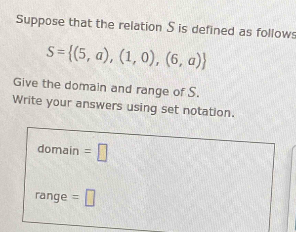 Suppose that the relation S is defined as follows
S= (5,a),(1,0),(6,a)
Give the domain and range of S. 
Write your answers using set notation. 
domain =□ 
range =□