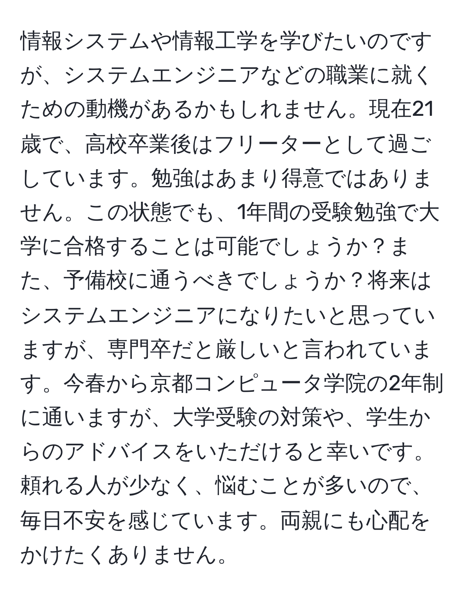 情報システムや情報工学を学びたいのですが、システムエンジニアなどの職業に就くための動機があるかもしれません。現在21歳で、高校卒業後はフリーターとして過ごしています。勉強はあまり得意ではありません。この状態でも、1年間の受験勉強で大学に合格することは可能でしょうか？また、予備校に通うべきでしょうか？将来はシステムエンジニアになりたいと思っていますが、専門卒だと厳しいと言われています。今春から京都コンピュータ学院の2年制に通いますが、大学受験の対策や、学生からのアドバイスをいただけると幸いです。頼れる人が少なく、悩むことが多いので、毎日不安を感じています。両親にも心配をかけたくありません。