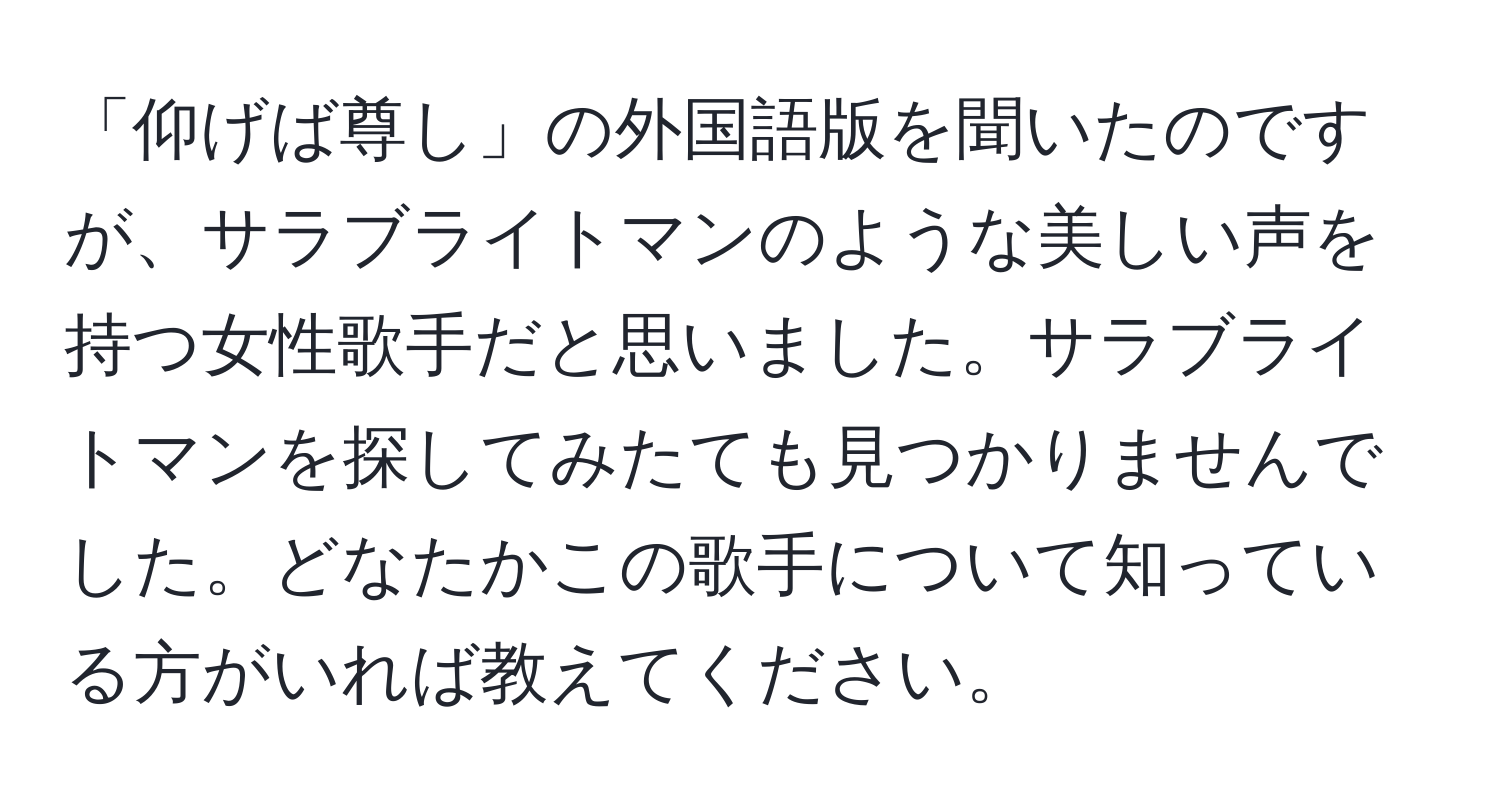 「仰げば尊し」の外国語版を聞いたのですが、サラブライトマンのような美しい声を持つ女性歌手だと思いました。サラブライトマンを探してみたても見つかりませんでした。どなたかこの歌手について知っている方がいれば教えてください。