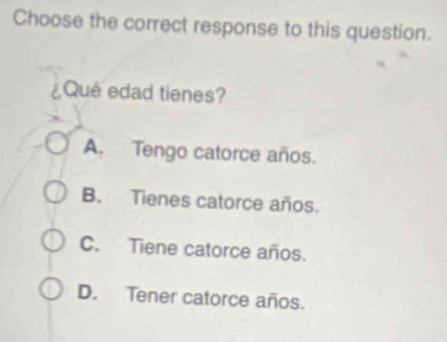 Choose the correct response to this question.
¿Que edad tienes?
A. Tengo catorce años.
B. Tienes catorce años.
C. Tiene catorce años.
D. Tener catorce años.