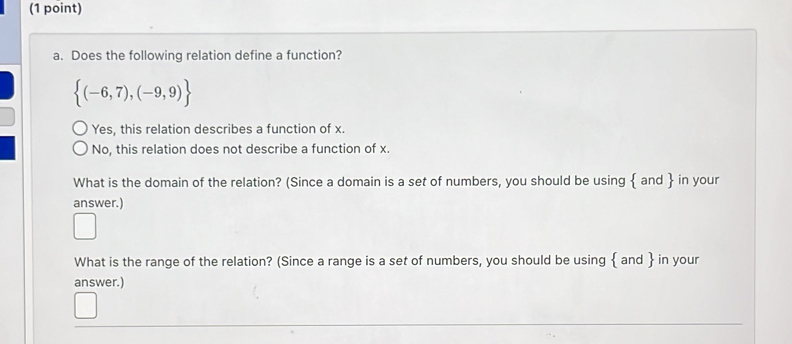 Does the following relation define a function?
 (-6,7),(-9,9)
Yes, this relation describes a function of x.
No, this relation does not describe a function of x.
What is the domain of the relation? (Since a domain is a set of numbers, you should be using  and  in your
answer.)
What is the range of the relation? (Since a range is a set of numbers, you should be using  and  in your
answer.)