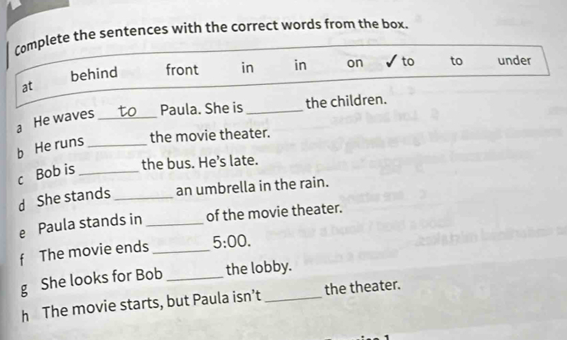 Complete the sentences with the correct words from the box. 
behind front in in on to to under 
at 
a He waves _Paula. She is _the children. 
b He runs _the movie theater. 
c Bob is _the bus. He’s late. 
d She stands _an umbrella in the rain. 
e Paula stands in _of the movie theater. 
f The movie ends _ 5:00. 
g She looks for Bob _the lobby. 
h The movie starts, but Paula isn’t _the theater.