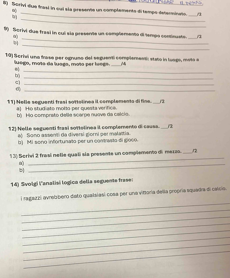 Scrivi due frasi in cui sia presente un complemento di tempo determinato. _12
a)
_
b)
_
9) Scrivi due frasi in cui sia presente un complemento di tempo continuato. _12
a)
b)
_
10) Scrivi una frase per ognuno dei seguenti complementi: stato in luogo, moto a
luogo, moto da luogo, moto per luogo. _14
a)_
b)_
c)_
d)_
11) Nelle seguenti frasi sottolinea il complemento di fine. _12
a) Ho studiato molto per questa verifica.
b) Ho comprato delle scarpe nuove da calcio.
12) Nelle seguenti frasi sottolinea il complemento di causa._ /2
a) Sono assenti da diversi giorni per malattia.
b) Mi sono infortunato per un contrasto di gioco.
13) Scrivi 2 frasi nelle quali sia presente un complemento di mezzo. _12
a)_
_
b)
14) Svolgi l’analisi logica della seguente frase:
_
i ragazzi avrebbero dato qualsiasi cosa per una vittoria della propria squadra di calcio.
_
_
_
_
_
_
_