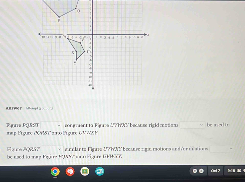 Answer Attempt 3 out of 3 
Figure PQRST congruent to Figure UVWXY because rigid motions □ be used to 
map Figure PQRST onto Figure UVWXY. 
Figure PQRST similar to Figure UVWXY because rigid motions and/or dilations □  
be used to map Figure PQRST onto Figure UVWXY. 
Oct 7 9:18 US