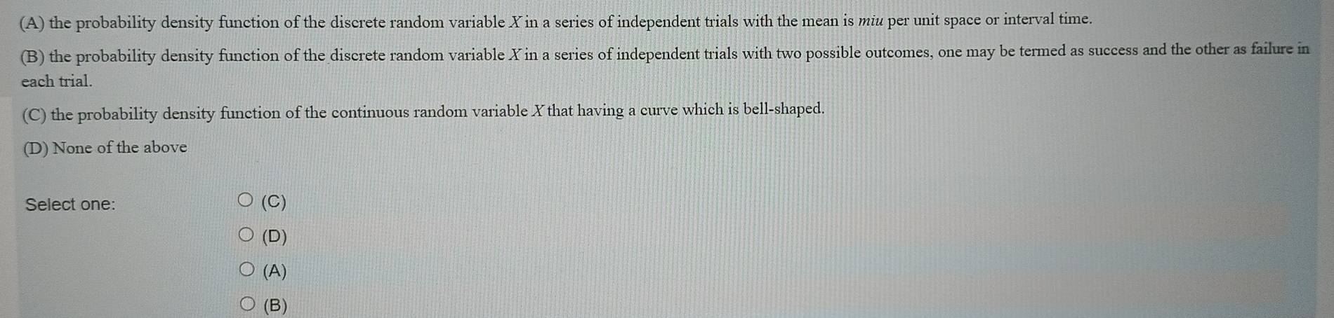 (A) the probability density function of the discrete random variable X in a series of independent trials with the mean is miu per unit space or interval time.
(B) the probability density function of the discrete random variable X in a series of independent trials with two possible outcomes, one may be termed as success and the other as failure in
each trial.
(C) the probability density function of the continuous random variable Xthat having a curve which is bell-shaped
(D) None of the above
Select one: (C)
(D)
(A)
(B)