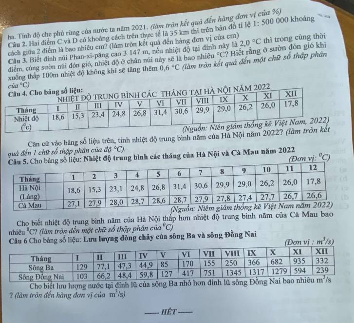 ha. Tính độ che phủ rừng của nước ta năm 2021. (làm tròn kết quả đến hàng đơn vị của %)
Câu 2. Hai điểm C và D có khoảng cách trên thực tế là 35 km thì trên bản đồ tỉ lệ 1:500 000 khoảng
cách giữa 2 điểm là bao nhiêu cm? (làm tròn kết quả đến hàng đơn vị của cm) thì trong cùng thời
Câu 3. Biết đinh núi Phan-xi-păng cao 3 147 m, nếu nhiệt độ tại đỉnh này là 2,0°C
điểm, cùng sườn núi đón gió, nhiệt độ ở chân núi này sẽ là bao nhiêu u°C ? Biết rằng ở sườn đón gió khi
xuống thấp 100m nhiệt độ không khí sẽ tăng thêm 0,6°C (làm tròn kết quả đến một chữ số thập phân
Căn cứ vào bảng số liệu trên, tính nhiệt độ trung bình năm của Hà Nội năm 2022
quả đến 1 chữ số thập phân của dhat o^((circ)C).
iệu: Nhiệt độ trung bình các tháng của Hà Nội và Cà Mau năm 2022 (Đơn vị: ^0)C ")
Cho biết nhiệt độ trung bình năm của Hà Nội thấp hơn nhiệt độ trung bình năm của Cà Mau bao
nhiêu^0C ? (làm tròn đến một chữ số thập phân của 1°C)
Câu 6 Cho bảng số liệu: Lưu lượng dòng chảy của sông Ba và sông Đồng Nai
m^3/s)
Cho biết lưu lượng nước tại đỉnh lũ của sông Ba nhỏ hơn đỉnh lũ sông Đ
? (làm tròn đến hàng đơn vị của m^3/s)
_hét_