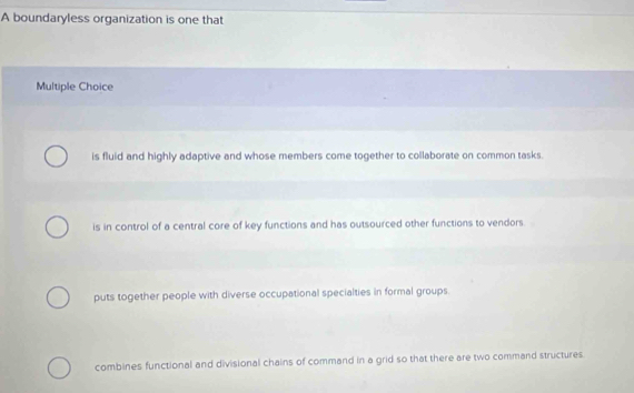 A boundaryless organization is one that
Multiple Choice
is fluid and highly adaptive and whose members come together to collaborate on common tasks.
is in control of a central core of key functions and has outsourced other functions to vendors
puts together people with diverse occupational specialties in formal groups.
combines functional and divisional chains of command in a grid so that there are two command structures