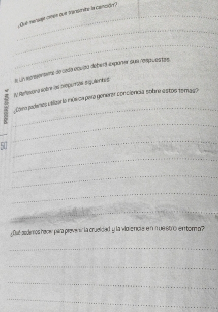 ¿Qué mensaje crees que transmite la canción? 
_ 
_ 
III. UIn representante de cada equipo deberá exponer sus respuestas. 
IV. Reflexiona sobre las preguntas siguientes: 
_ 
¿Cómo podermos utilizar la música para generar conciencia sobre estos temas? 
_ 
_ 
50 
_ 
_ 
_ 
_ 
_ 
_ 
¿Qué podemos hacer para prevenir la crueldad y la violencia en nuestro entorno? 
_ 
_ 
_ 
_