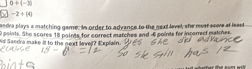 0+(-3)
-2+(4)
andra plays a matching game. In order to advance to the next level, she must score at least
0 points. She scores 18 points for correct matches and -6 points for incorrect matches. 
Did Sandra make it to the next level? Explain.