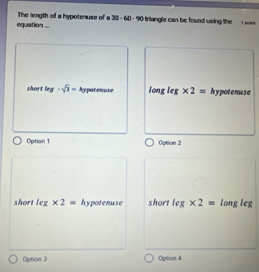 The length of a hypotenuse of a 30-60-90 triangle can be found using the s.
equation ...
short log · sqrt(3)= hypotenuse long leg * 2= hypotenuse
Option 1 Option 2
short leg* 2= hypotenuse short leg* 2= long leg
Option 3 Option 4