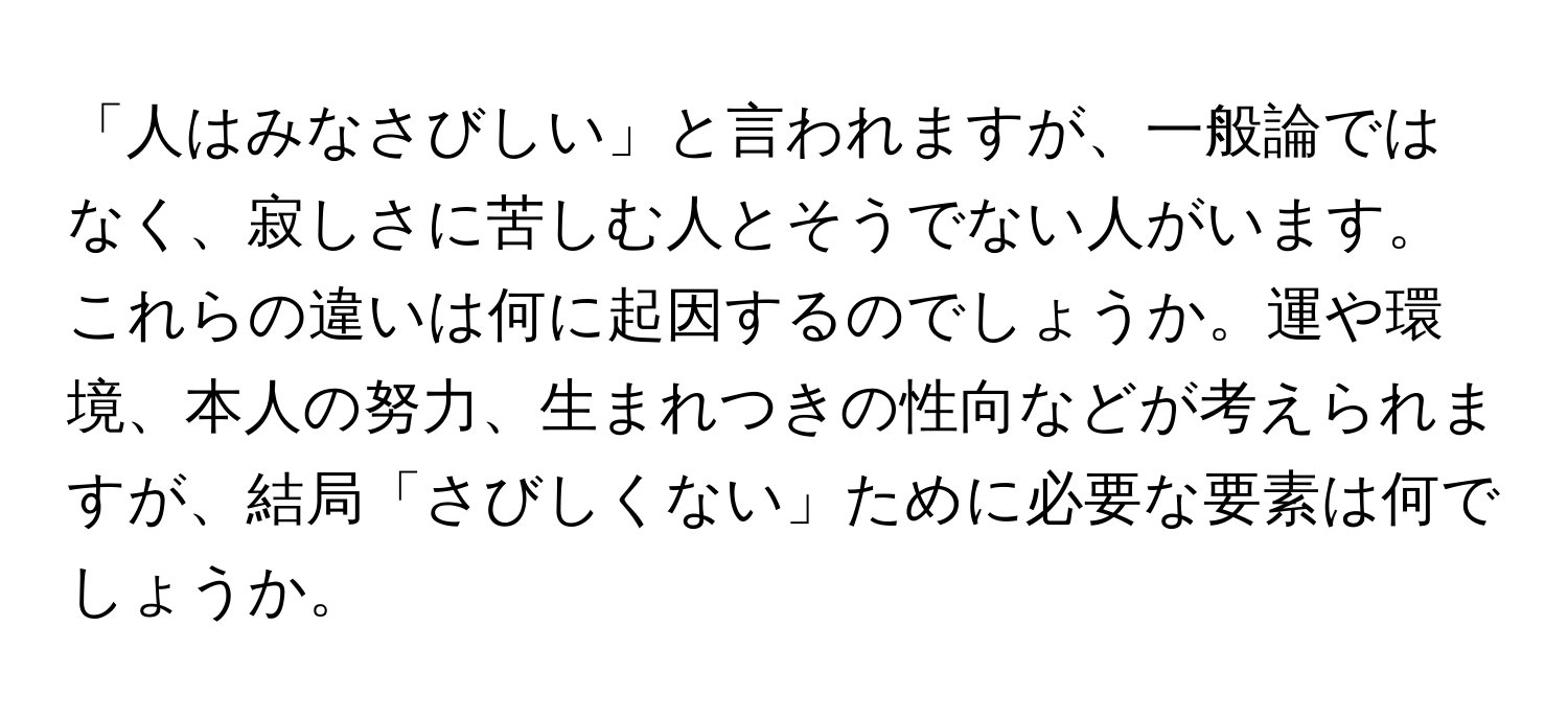 「人はみなさびしい」と言われますが、一般論ではなく、寂しさに苦しむ人とそうでない人がいます。これらの違いは何に起因するのでしょうか。運や環境、本人の努力、生まれつきの性向などが考えられますが、結局「さびしくない」ために必要な要素は何でしょうか。