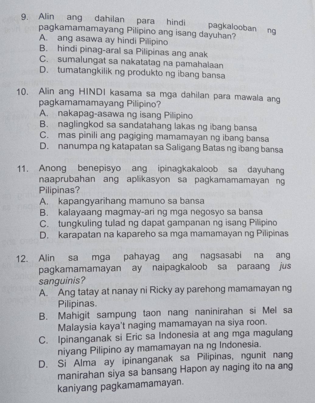 Alin ang dahilan para hindi pagkalooban ng
pagkamamamayang Pilipino ang isang dayuhan?
A. ang asawa ay hindi Pilipino
B. hindi pinag-aral sa Pilipinas ang anak
C. sumalungat sa nakatatag na pamahalaan
D. tumatangkilik ng produkto ng ibang bansa
10. Alin ang HINDI kasama sa mga dahilan para mawala ang
pagkamamamayang Pilipino?
A. nakapag-asawa ng isang Pilipino
B. naglingkod sa sandatahang lakas ng ibang bansa
C. mas pinili ang pagiging mamamayan ng ibang bansa
D. nanumpa ng katapatan sa Saligang Batas ng ibang bansa
11. Anong benepisyo ang ipinagkakaloob sa dayuhang
naaprubahan ang aplikasyon sa pagkamamamayan ng
Pilipinas?
A. kapangyarihang mamuno sa bansa
B. kalayaang magmay-ari ng mga negosyo sa bansa
C. tungkuling tulad ng dapat gampanan ng isang Pilipino
D. karapatan na kapareho sa mga mamamayan ng Pilipinas
12. Alin sa mga pahayag ang nagsasabi na ang
pagkamamamayan ay naipagkaloob sa paraang jus
sanguinis?
A. Ang tatay at nanay ni Ricky ay parehong mamamayan ng
Pilipinas.
B. Mahigit sampung taon nang naninirahan si Mel sa
Malaysia kaya't naging mamamayan na siya roon.
C. Ipinanganak si Eric sa Indonesia at ang mga magulang
niyang Pilipino ay mamamayan na ng Indonesia.
D. Si Alma ay ipinanganak sa Pilipinas, ngunit nang
manirahan siya sa bansang Hapon ay naging ito na ang
kaniyang pagkamamamayan.