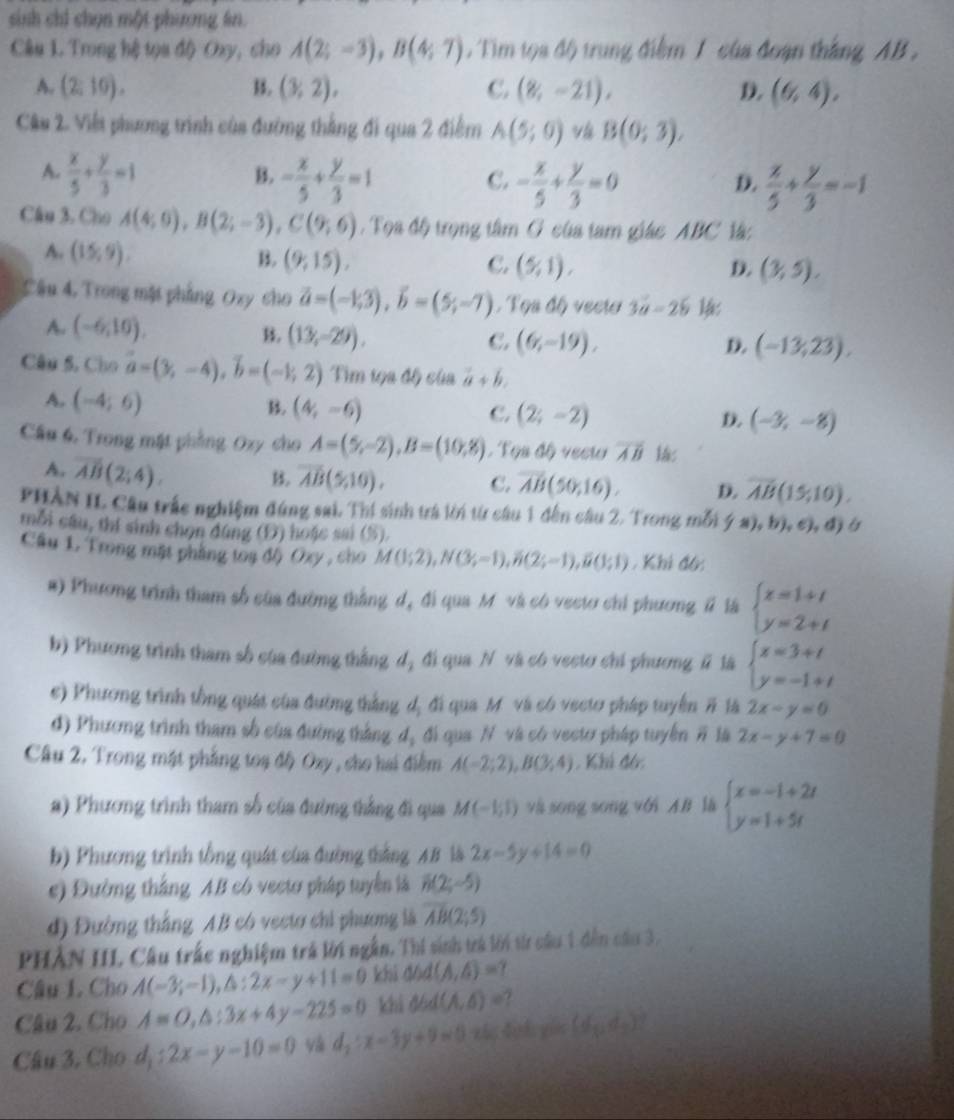 sinh chi chọn một phương ln.
Câu L. Trong hệ tọa độ Oxy, cho A(2;-3),B(4;7). Tim tọa độ) trung điểm 1 của đoạn thắng AB .
A. (2;10). B. (3,2), C. (8,-21), D. (6,4),
Câu 2. Việt phương trình của đường thắng đi qua 2 điểm A(5;0) vá B(0;3),
A.  x/5 + y/3 =1 - x/5 + y/3 =1
B.
C. - x/5 + y/3 =0  x/5 + y/3 =-1
D.
Câu 3, Cho A(4;6),B(2;-3),C(9;6). Tọa độ trọng tâm G của tam giác ABC là:
A. (15,9).
B. (9;15), C. (5,1), D. (3,5).
Cầu 4. Trong mặt phẳng Ozy cho vector a=(-1,3),vector b=(5;-7). Tọs độ vecta 3vector a-2b
A. (-6,10). B. (13,-29). C. (6,-19),
D. (-13,23),
Câu 5, Cho vector a=(3,-4),vector b=(-1,2) Tìm tọa độ của vector a+vector b.
A. (-4;6)
B. (4,-6) C. (2;-2) D. (-3,-8)
Cầu 6, Trong mật phẳng Oxy cho A=(5,-2),B=(10,8) ,  Tọa độ vecto overline AB
A. overline AB(2;4). B. overline AB(5,10), C. overline AB(50;16). D. overline AB(15;10).
PHÀN II. Câu trắc nghiệm đúng sai. Thí sinh trá lời từ câu 1 đến câu 2. Trong mỗi (a) ), b), c), d)á
mỗi cầu, thí sinh chọn đúng (D) hoặc sai (5).
Cầu L Trong mặt phẳng toạ độ Oxy , cho M(1;2),N(3;-1),B(2;-1),B(1;1) , Khi đô:
#) Phương trình tham số của đường thắng d, đi qua M và có vecto chi phương # là beginarrayl x=1+t y=2+tendarray.
b) Phương trình tham số của đường thắng d, đi qua N và có vecto chi phương l là beginarrayl x=3+t y=-1+tendarray.
c) Phương trình tồng quát của đường thắng dị đi qua M và có vectơ pháp tuyển # là 2x-y=0
d) Phương trình tham số của đường thắng d, đi qua N và có vectơ pháp tuyển overline n 16 2x-y+7=0
Câu 2, Trong mật phẳng toạ độ Oxy , cho hai điểm A(-2;2),B(3;4). Khi đó:
a) Phương trình tham số của đường thắng đi qua M(-1,1) và song song với AB là beginarrayl x=-1+2t y=1+5tendarray.
b) Phương trình tổng quát của đường thắng AB là 2x-5y+14=0
e) Đường thắng AB có vectơ pháp tuyển là R(2;-5)
d) Đường thắng AB có vectơ chi phương là overline AB(2;5)
PHẢN III, Cầu trác nghiệm trả lới ngắn, Thi sinh trả lới từ câu 1 dến cầu 3,
Câu L. Cho A(-3;-1),△ :2x-y+11=0 khi dód (A,6)=
Câu 2. Cho A=O,△ :3x+4y-225=0 khi đód (A,6)=
Câu 3, Cho d_1:2x-y-10=0 và d_2:x-3y+9=0 zá dui gin (d_0,d_2)