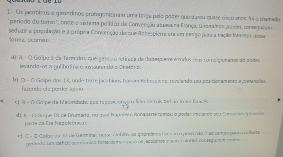 tào 1 dể 10
1 - Os jacobinos e girondinos protagonizaram uma briga pelo poder que durou quase cinco anos, foi o chamado
"período do terror", onde o sistema político da Convenção atuava na França. Girondinos, porém, conseguiram
seduzir a população e a própria Convenção de que Robespierre era um perigo para a nação francesa, dessa
forma, ocorreu:
a) A - O Golpe 9 de Termidor, que gerou a retirada de Robespierre e todos seus correligionários do poder,
levando-os a guilhotina e instaurando o Diretório.
b) D - O Golpe dos 13, onde treze jacobinos traíram Robespierre, revelando seu posicionamento e pretensões,
fazendo ele perder apoio.
c) B - O Golpe da Maioridade, que reposicionou o filho de Luís XVI no trono francês.
d) E - O Golpe 18 de Brumário, no qual Napoleão Bonaparte tomou o poder, iniciando seu Consulado (primeira
parte da Era Napoleônica).
e) C - O Golpe da 10 de Germinal, nesse âmbito, os girondinos fizeram o povo não ir ao campo para a colheita,
gerando um déficit econômico forte demais para os jacobinos e sans-culottes conseguirem conter.