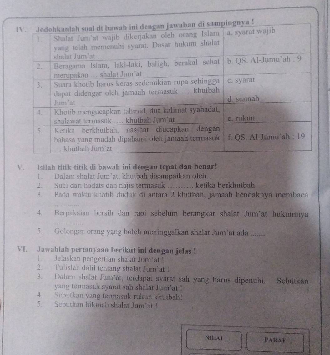 Isilah titik-titik di bawah ini dengan tepat dan benar! 
1. Dalam shalat Jum’at, khutbah disampaikan oleh._ 
2. Suci dari hadats dan najis termasuk _ketika berkhutbah 
3. Pada waktu khatib duduk di antara 2 khutbah, jamaah hendaknya membaca 
_ 
4. Berpakaian bersih dan rapi sebelum berangkat shalat Jum’at hukumnya 
_ 
5. Golongan orang yang boleh meninggalkan shalat Jum’at ada 
VI. Jawablah pertanyaan berikut ini dengan jelas ! 
1. Jelaskan pengertian shalat Jum’at ! 
2. Tulislah dalil tentang shalat Jum’at ! 
3. Dalam shalat Jum’at, terdapat syarat sah yang harus dipenuhi. Sebutkan 
yang termasuk syarat sah shalat Jum’at ! 
4. Sebutkan yang termasuk rukun khutbah! 
5. Sebutkan hikmah shalat Jum’at ! 
NILAI PARAF