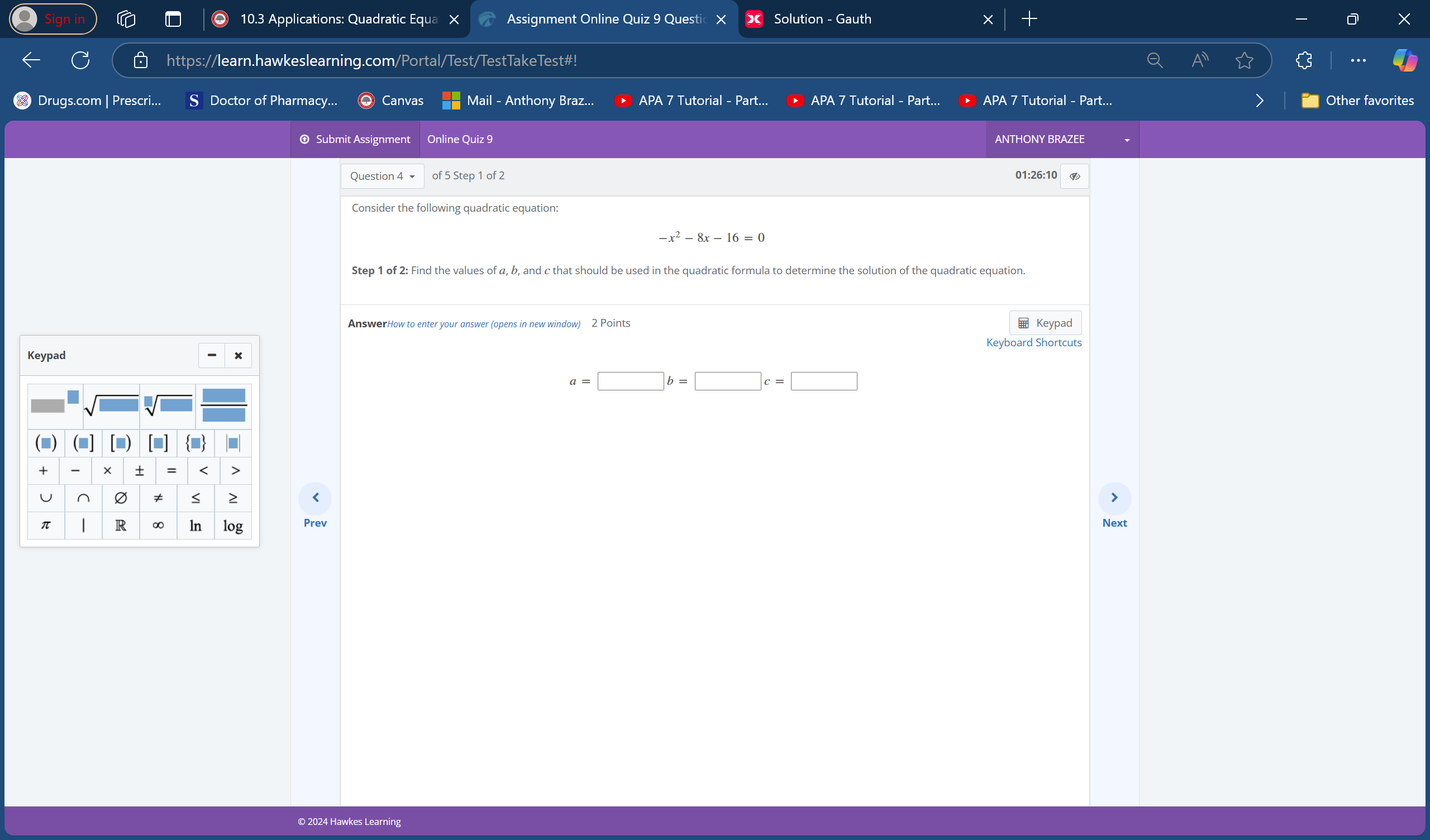 10.3 Applications: Quadratic Equa X Assignment Online Quiz 9 Questi Solution - Gauth 
https://learn.hawkeslearning.com/Portal/Test/TestTakeTest#! . 
Drugs.com | Prescri... Doctor of Pharmacy... Canvas Mail - Anthony Braz... APA 7 Tutorial - Part... APA 7 Tutorial - Part... APA 7 Tutorial - Part... > Other favorites 
Submit Assignment Online Quiz 9 ANTHONY BRAZEE 
Question 4 of 5 Step 1 of 2 01:26:10 
Consider the following quadratic equation:
-x^2-8x-16=0
Step 1 of 2: Find the values of α, b, and c that should be used in the quadratic formula to determine the solution of the quadratic equation. 
AnswerHow to enter your answer (opens in new window) 2 Points 
Keypad 
Keyboard Shortcuts
a=□ b=□ c=□
Prev Next 
© 2024 Hawkes Learning