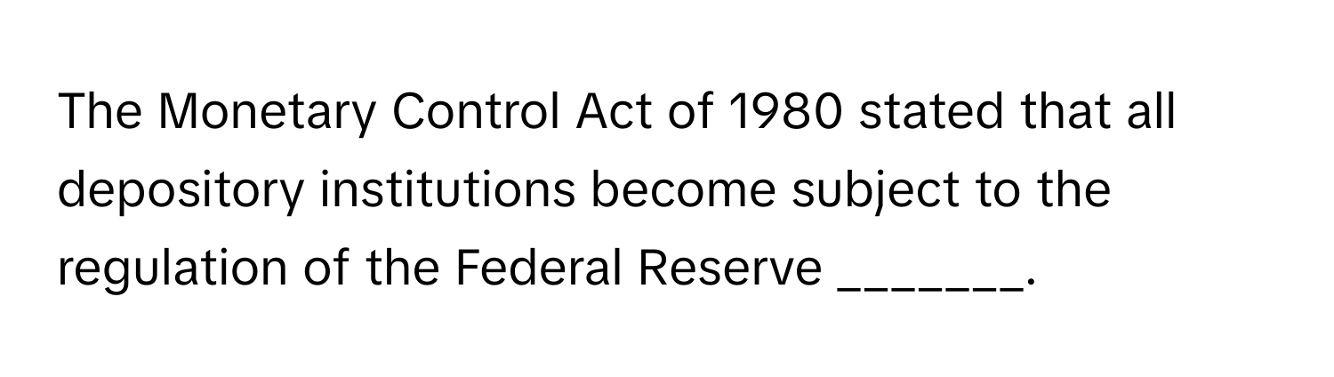 The Monetary Control Act of 1980 stated that all depository institutions become subject to the regulation of the Federal Reserve _______.