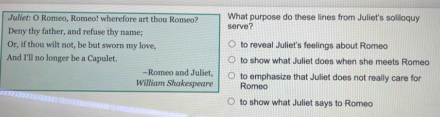 Juliet: O Romeo, Romeo! wherefore art thou Romeo? What purpose do these lines from Juliet's soliloquy
serve?
Deny thy father, and refuse thy name;
Or, if thou wilt not, be but sworn my love, to reveal Juliet's feelings about Romeo
And I'll no longer be a Capulet. to show what Juliet does when she meets Romeo
-Romeo and Juliet, to emphasize that Juliet does not really care for
William Shakespeare Romeo
to show what Juliet says to Romeo