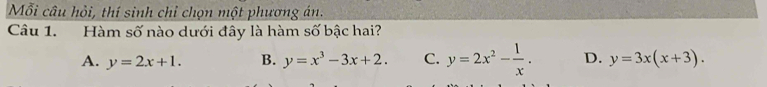 Mỗi câu hỏi, thí sinh chỉ chọn một phương án.
Câu 1. Hàm số nào dưới đây là hàm số bậc hai?
A. y=2x+1. B. y=x^3-3x+2. C. y=2x^2- 1/x . D. y=3x(x+3).