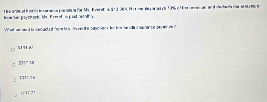 The annual health insurance premium for Ms. Everett is $12,304. Her employer pays 70% of the premium and deducts the remainder
from her paycheck. Ms. Everett is paid monthly.
What amount is deducted from Ms. Everett's paycheck for her health insurance premium?
$141.97
S307.60
S331.26
$717.73