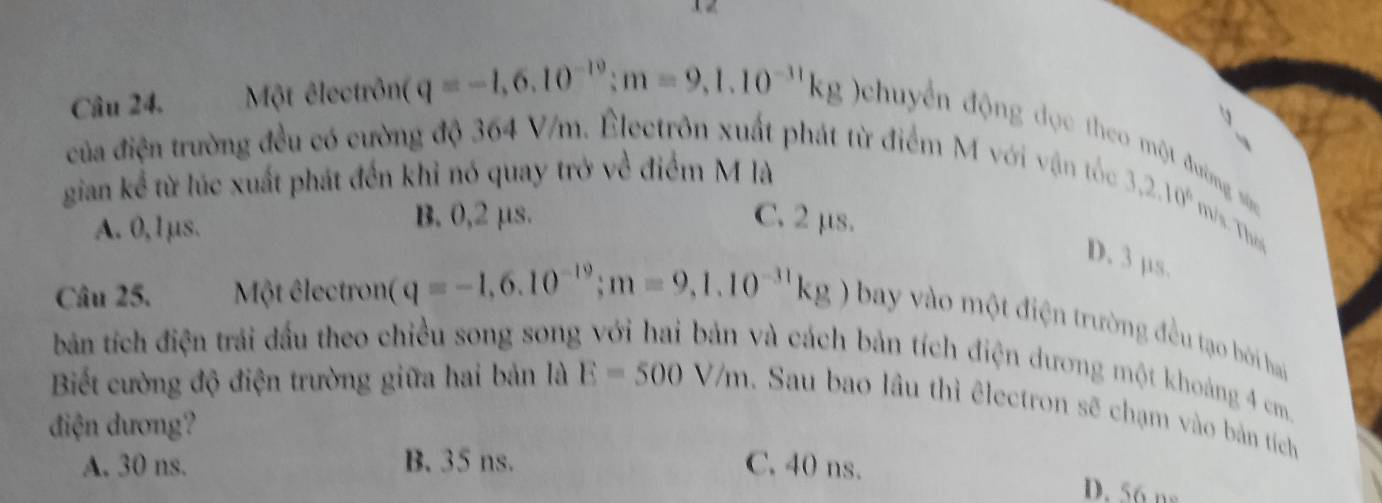 1 2
Câu 24. Một êlectrônt q=-1,6,10^(-19); m=9,1.10^(-11)kg Ochuyển động đọc theo một đường snn
của điện trường đều có cường độ 364 V/m. Électrôn xuất phát từ điểm M với vận tốc
gian kể từ lúc xuất phát đến khỉ nó quay trở về điểm M là
A. 0, lμs. B. 0,2 μs. C. 2 μs.
3,2,10^6 T/s. Thư
D. 3 µs.
Câu 25. Một êlectron (q=-1,6.10^(-19); m=9,1.10^(-31)kg) bay vào một điện trường đều tạo bởi ha
bản tích điện trái dấu theo chiều song song
và cách bản tích điện dương một khoảng 4 cm
Biết cường độ điện trường giữa hai bản là E=500V/m 1 Sau bao lầu thì êlectron sẽ chạm vào bản tích
điện dương?
A. 30 ns. B. 35 ns. C. 40 ns.
D. 56 ns