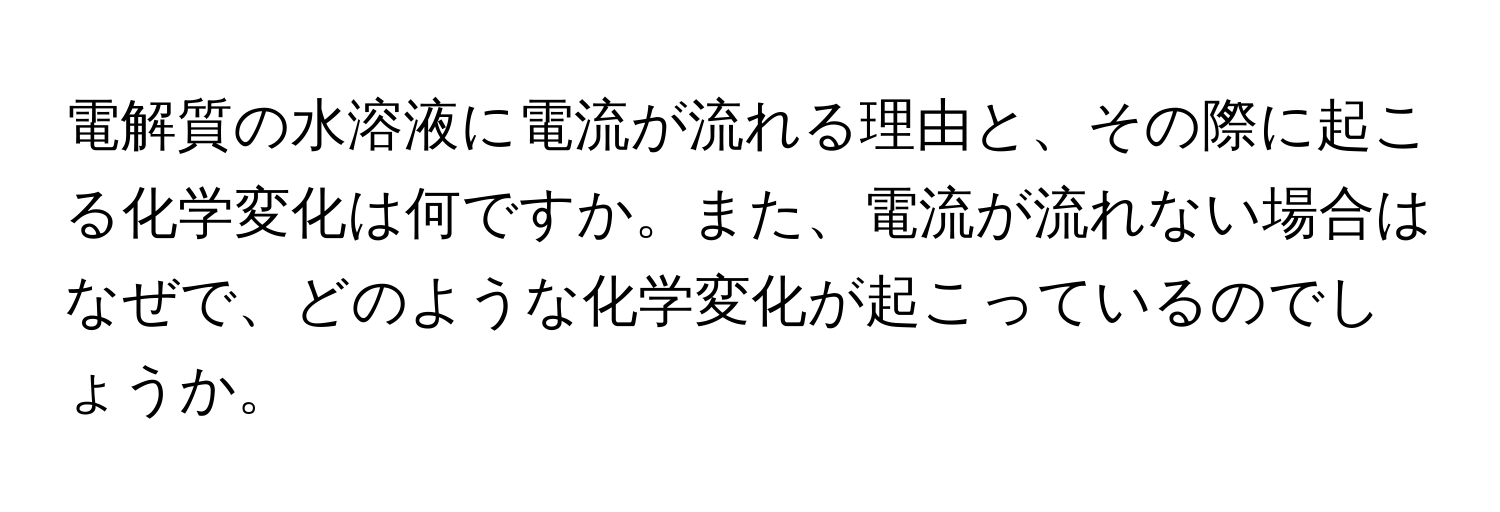 電解質の水溶液に電流が流れる理由と、その際に起こる化学変化は何ですか。また、電流が流れない場合はなぜで、どのような化学変化が起こっているのでしょうか。