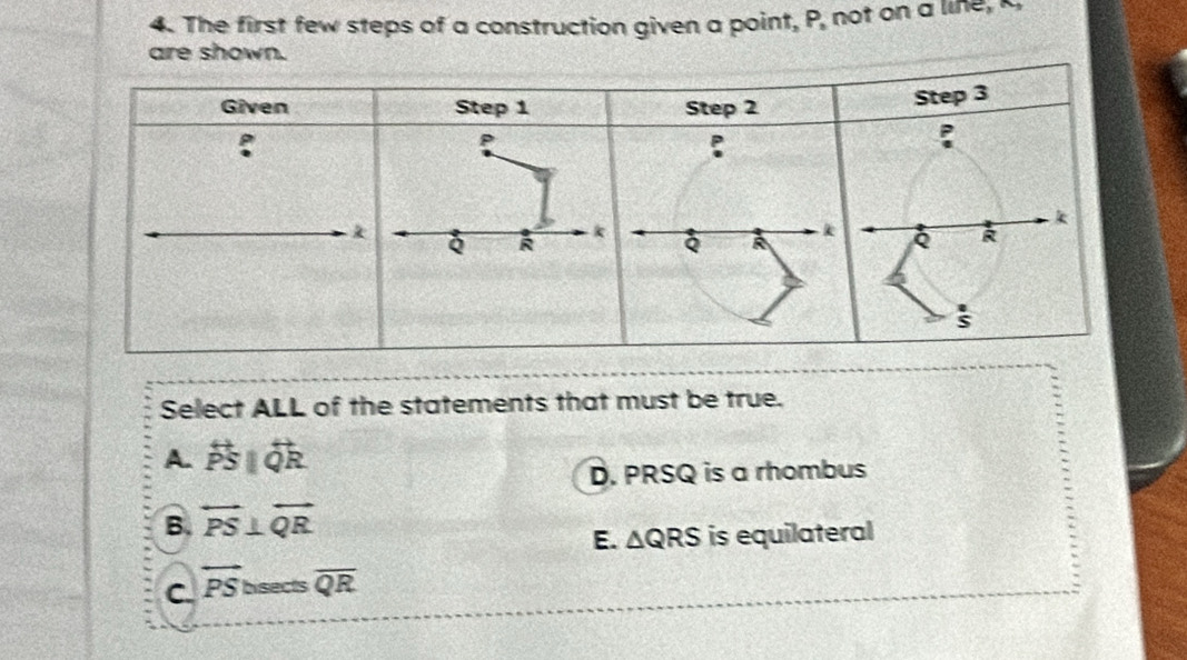 The first few steps of a construction given a point, P, not on a line,
are shown.
Select ALL of the statements that must be true.
A. overleftrightarrow PS||overleftrightarrow QR
D. PRSQ is a rhombus
B. overleftrightarrow PS⊥ overleftrightarrow QR
E. △ QRS is equilateral
C. overleftrightarrow PS bisects overline QR