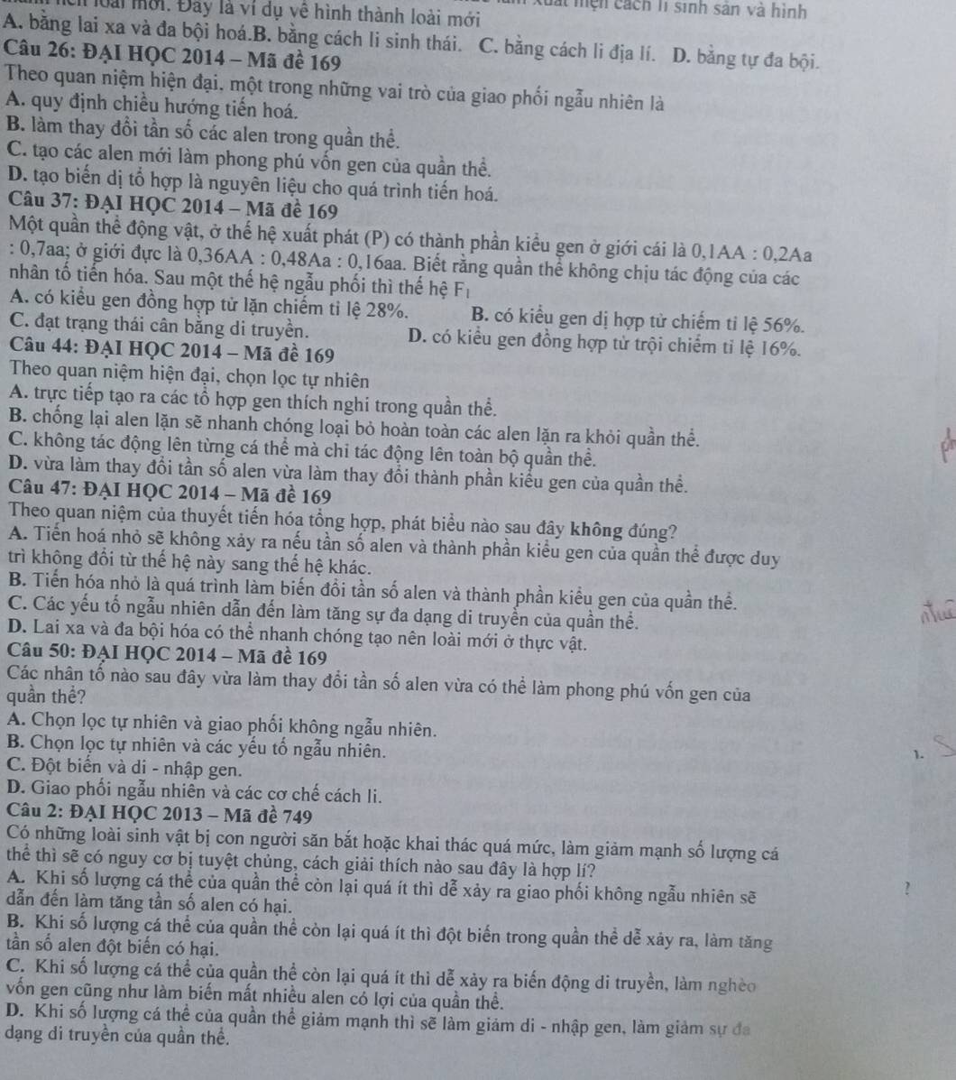 xuất mện cách lí sinh sản và hình
oài mời. Đây là ví dụ vệ hình thành loài mới
A. bằng lai xa và đa bội hoá.B. bằng cách li sinh thái.6 C. bằng cách li địa lí. D. bằng tự đa bội.
Câu 26: ĐẠI HQC 2014 - Mã đề 169
Theo quan niệm hiện đại, một trong những vai trò của giao phối ngẫu nhiên là
A. quy định chiều hướng tiến hoá.
B. làm thay đổi tần số các alen trong quần thể.
C. tạo các alen mới làm phong phú vốn gen của quần thể.
D. tạo biến dị tổ hợp là nguyên liệu cho quá trình tiến hoá.
Câu 37: ĐẠI HQC 2014 - Mã đề 169
Một quần thể động vật, ở thể hệ xuất phát (P) có thành phần kiểu gen ở giới cái là 0,1AA : 0,2Aa
: 0,7aa; ở giới đực là 0,36AA : 0,48Aa : 0,16aa. Biết rằng quần thể không chịu tác động của các
nhân tố tiến hóa. Sau một thế hệ ngẫu phối thì thế hệ F |
A. có kiểu gen đồng hợp tử lặn chiếm tỉ lệ 28%. B. có kiểu gen dị hợp tử chiếm ti lệ 56%.
C. đạt trạng thái cân bằng di truyền. D. có kiểu gen đồng hợp tử trội chiếm tỉ lệ 16%.
Câu 44: ĐẠI HQC 2014 - Mã đề 169
Theo quan niệm hiện đại, chọn lọc tự nhiên
A. trực tiếp tạo ra các tổ hợp gen thích nghi trong quần thể.
B. chống lại alen lặn sẽ nhanh chóng loại bỏ hoàn toàn các alen lặn ra khỏi quần thể.
C. không tác động lên từng cá thể mà chi tác động lên toàn bộ quần thể.
D. vừa làm thay đổi tần số alen vừa làm thay đổi thành phần kiểu gen của quần thể.
Câu 47: ĐẠI HQC 2014 - Mã đề 169
Theo quan niệm của thuyết tiến hóa tổng hợp, phát biểu nào sau đây không đúng?
A. Tiến hoá nhỏ sẽ không xảy ra nếu tần số alen và thành phần kiểu gen của quần thể được duy
trì không đổi từ thế hệ này sang thế hệ khác.
B. Tiến hóa nhỏ là quá trình làm biến đồi tần số alen và thành phần kiểu gen của quần thể.
C. Các yếu tố ngẫu nhiên dẫn đến làm tăng sự đa dạng di truyền của quần thể.
D. Lai xa và đa bội hóa có thể nhanh chóng tạo nên loài mới ở thực vật.
Câu 50: ĐẠI HỌC 2014 - Mã đề 169
Các nhân tổ nào sau đây vừa làm thay đổi tần số alen vừa có thể làm phong phú vốn gen của
quần thể?
A. Chọn lọc tự nhiên và giao phối không ngẫu nhiên.
B. Chọn lọc tự nhiên và các yếu tổ ngẫu nhiên.
1._
C. Đột biển và di - nhập gen.
D. Giao phối ngẫu nhiên và các cơ chế cách li.
Câu 2: ĐẠI HQC 2013 - Mã đề 749
Có những loài sinh vật bị con người săn bắt hoặc khai thác quá mức, làm giảm mạnh số lượng cá
thể thì sẽ có nguy cơ bị tuyệt chủng, cách giải thích nào sau đây là hợp lí?
A. Khi số lượng cá thể của quần thể còn lại quá ít thì dễ xảy ra giao phối không ngẫu nhiên sẽ
  
dẫn đến làm tăng tần số alen có hại.
B. Khi số lượng cá thể của quần thể còn lại quá ít thì đột biến trong quần thể dễ xảy ra, làm tăng
tần số alen đột biến có hại.
C. Khi số lượng cá thể của quần thể còn lại quá ít thì dễ xảy ra biến động di truyền, làm nghèo
vốn gen cũng như làm biến mất nhiều alen có lợi của quần thể.
D. Khi số lượng cá thể của quần thể giảm mạnh thì sẽ làm giảm di - nhập gen, làm giảm sự đa
dạng di truyền của quần thể.