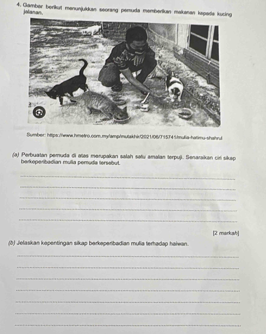 Gambar berikut menunjukkan seorang pemuda memberikan makanan kepada kucing 
jalanan. 
Sumber: https://www.hmetro.com.my/amp/mutakhir/2021/06/715741/mulia-hatimu-shahrul 
(a) Perbuatan pemuda di atas merupakan salah satu amalan terpuji. Senaraikan ciri sikap 
berkeperibadian mulia pemuda tersebut. 
_ 
_ 
_ 
_ 
_ 
[2 markah] 
(b) Jelaskan kepentingan sikap berkeperibadian mulia terhadap haiwan. 
_ 
_ 
_ 
_ 
_ 
_ 
_