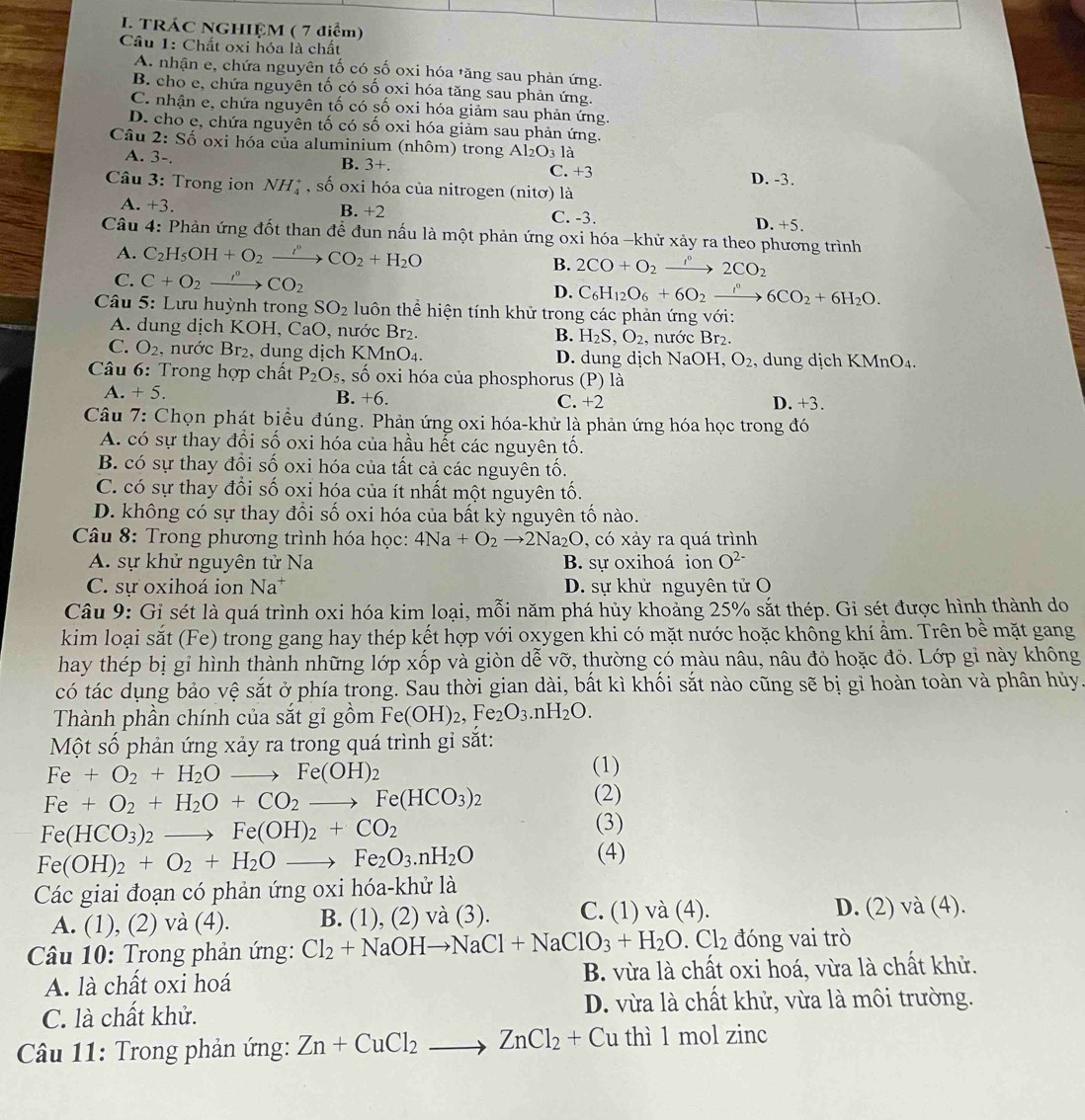 TRÁC NGHIỆM ( 7 điểm)
Câu 1: Chất oxi hóa là chất
A. nhận e, chứa nguyên tố có số oxi hóa tăng sau phản ứng.
B. cho e, chứa nguyên tố có số oxi hóa tăng sau phản ứng.
C. nhận e, chứa nguyên tố có số oxi hóa giảm sau phản ứng.
D. cho e, chứa nguyên tố có số oxi hóa giảm sau phản ứng.
Câu 2:Shat o 6 oxi hóa của aluminium (nhôm) trong Al₂O₃ là
A. 3-. B. 3+. C. +3
Câu 3: Trong ion NH_4^(+ , số oxi hóa của nitrogen (nitơ) là D. -3.
A. +3. B. +2 C. -3. D. +5.
Câu 4: Phản ứng đốt than để đun nấu là một phản ứng oxi hóa -khử xảy ra theo phương trình
A. C_2)H_5OH+O_2to CO+H_to CO_2+H_2O
B. 2CO+O_2xrightarrow r°2CO_2
C. C+O_2xrightarrow I°CO_2
D. C_6H_12O_6+6O_2xrightarrow i°6CO_2+6H_2O.
Câu 5: Lưu huỳnh trong SO_2 luôn thể hiện tính khử trong các phản ứng với:
A. dung dịch KOH, CaO, nước Br₂. B. H_2S,O_2 , nước Br2.
C. O_2 , nước Br₂, dung dịch KMn O_4. D. dung dịch NaC H,O_2 , dung dịch KMnO₄.
Câu 6: Trong hợp chất P_2O_5.: Shat O o oxi hóa của phosphorus (P) là
A. +5. B. +6. C. +2 D. +3.
Câu 7: Chọn phát biểu đúng. Phản ứng oxi hóa-khử là phản ứng hóa học trong đó
A. có sự thay đổi số oxi hóa của hầu hết các nguyên tổ.
B. có sự thay đổi số oxi hóa của tất cả các nguyên tố.
C. có sự thay đổi số oxi hóa của ít nhất một nguyên tố.
D. không có sự thay đổi số oxi hóa của bất kỳ nguyên tố nào.
*  Câu 8: Trong phương trình hóa học: 4Na+O_2to 2Na_2O. , có xảy ra quá trình
A. sự khử nguyên tử Na B. sự oxihoá ion O^(2-)
C. sự oxihoá ion Na^+ D. sự khử nguyên tử O
Câu 9: Gi sét là quá trình oxi hóa kim loại, mỗi năm phá hủy khoảng 25% sắt thép. Gi sét được hình thành do
kim loại sắt (Fe) trong gang hay thép kết hợp với oxygen khi có mặt nước hoặc khổng khí ẩm. Trên bề mặt gang
hay thép bị gỉ hình thành những lớp xốp và giòn dễ vỡ, thường có màu nâu, nâu đỏ hoặc đỏ. Lớp gi này không
có tác dụng bảo vệ sắt ở phía trong. Sau thời gian dài, bất kì khối sắt nào cũng sẽ bị gỉ hoàn toàn và phần hủy.
Thành phần chính của sắt gỉ gồm Fe(OH)_2,Fe_2O_3.nH_2O.
Một số phản ứng xảy ra trong quá trình gỉ sắt:
Fe+O_2+H_2O to Fe(OH)_2
(1)
Fe+O_2+H_2O+CO_2to Fe(HCO_3)_2
(2)
Fe(HCO_3)_2to Fe(OH)_2+CO_2
(3)
Fe(OH)_2+O_2+H_2Oto Fe_2O_3.nH_2O
(4)
Các giai đoạn có phản ứng oxi hóa-khử là
A. (1), (2) và (4). B. (1), (2) và (3). C. (1) và (4).
D. (2) và (4).
Câu 10: Trong phản ứng: Cl_2+NaOHto NaCl+NaClO_3+H_2O.Cl_2 đóng vai trò
A. là chất oxi hoá B. vừa là chất oxi hoá, vừa là chất khử.
C. là chất khử. D. vừa là chất khử, vừa là môi trường.
Câu 11: Trong phản ứng: Zn+CuCl_2to ZnCl_2+Cu thì 1 mol zinc