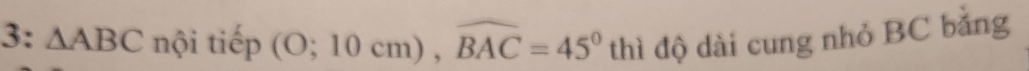 3: △ ABC nội tiếp (O;10cm), widehat BAC=45° thì độ dài cung nhỏ BC bằng