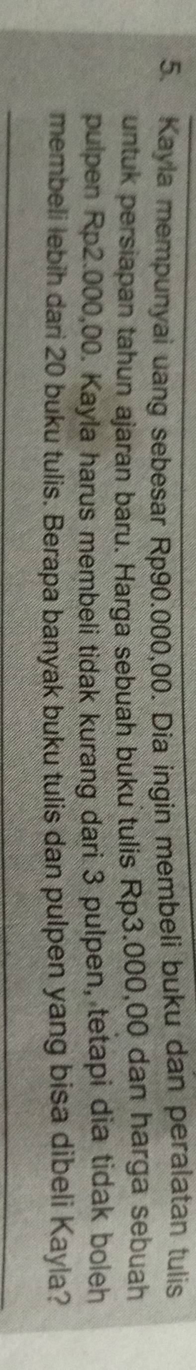 Kayla mempunyai uang sebesar Rp90.000,00. Dia ingin membeli buku dan peralatan tulis 
untuk persiapan tahun ajaran baru. Harga sebuah buku tulis Rp3.000,00 dan harga sebuah 
pulpen Rp2.000,00. Kayla harus membeli tidak kurang dari 3 pulpen, tetapi dia tidak boleh 
membeli lebih dari 20 buku tulis. Berapa banyak buku tulis dan pulpen yang bisa dibeli Kayla?