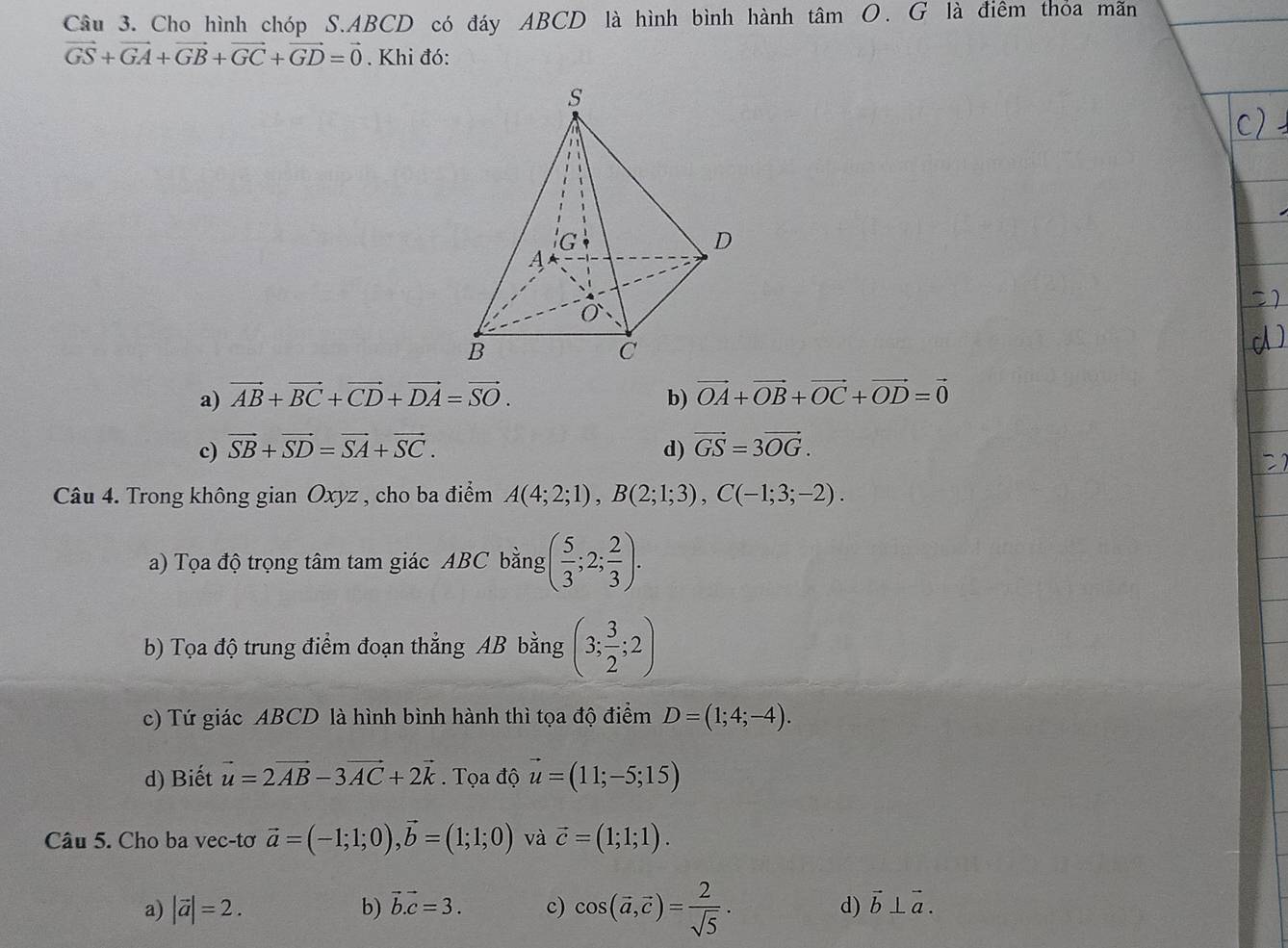 Cho hình chóp S.ABCD có đáy ABCD là hình bình hành tâm O. G là điêm thỏa mãn
vector GS+vector GA+vector GB+vector GC+vector GD=vector 0. Khi đó:
a) vector AB+vector BC+vector CD+vector DA=vector SO. b) vector OA+vector OB+vector OC+vector OD=vector 0
c) vector SB+vector SD=vector SA+vector SC. d) vector GS=3vector OG.
Câu 4. Trong không gian Oxyz , cho ba điểm A(4;2;1),B(2;1;3),C(-1;3;-2).
a) Tọa độ trọng tâm tam giác ABC bằng ( 5/3 ;2; 2/3 ).
b) Tọa độ trung điểm đoạn thẳng AB bằng (3; 3/2 ;2)
c) Tứ giác ABCD là hình bình hành thì tọa độ điểm D=(1;4;-4).
d) Biết vector u=2vector AB-3vector AC+2vector k.  Tọa độ vector u=(11;-5;15)
Câu 5. Cho ba vec-tơ vector a=(-1;1;0),vector b=(1;1;0) và vector c=(1;1;1).
a) |vector a|=2. b) vector b.vector c=3. c) cos (vector a,vector c)= 2/sqrt(5) . d) vector b⊥ vector a.