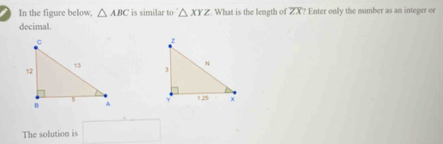 In the figure below, △ ABC is similar to △ XYZ. What is the length of overline ZX ? Enter only the number as an integer or 
decimal. 

The solution is □