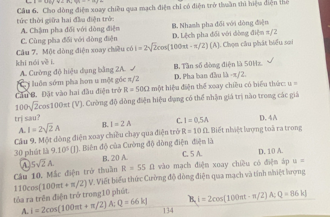 1=U_0/sqrt(2)R;varphi _i-+R/2
Câu 6. Cho dòng điện xoay chiều qua mạch điện chỉ có điện trở thuần thì hiệu điện thế
tức thời giữa hai đầu điện trở:
A. Chậm pha đối với dòng điện B. Nhanh pha đối với dòng điện
C. Cùng pha đối với dòng điện D. Lệch pha đối với dòng điện π/2
Câu 7. Một dòng điện xoay chiều có i=2sqrt(2)cos (100π t-π /2)(A). Chọn câu phát biểu sai
khi nói về i.
A. Cường độ hiệu dụng bằng 2A. B. Tần số dòng điện là 50Hz.
C i luôn sớm pha hơn u một góc π/2 D. Pha ban đầu là -π/2.
Câu 8. Đặt vào hai đầu điện trở R=50Omega mhat Qt hiệu điện thế xoay chiều có biểu thức: u=
100sqrt(2)cos 100π t(V) ). Cường độ dòng điện hiệu dụng có thể nhận giá trị nào trong các giá
trị sau? D. 4A
A. I=2sqrt(2)A
B. I=2A C. I=0,5A
Câu 9. Một dòng điện xoay chiều chạy qua điện trở R=10Omega. Biết nhiệt lượng toả ra trong
30 phút là 9.10^5(J) 0. Biên độ của Cường độ dòng điện điện là
C. 5 A.
B. 20 A. D. 10 A.
A 5sqrt(2)A.
Câu 10, Mắc điện trở thuần R=55Omega vào mạch điện xoay chiều có điện áp u=
110cos (100π t+π /2)V. Viết biểu thức Cường độ dòng điện qua mạch và tính nhiệt lượng
tỏa ra trên điện trở trong10 phút.
B. i=2cos (100π t-π /2)A;Q=86kJ
A. i=2cos (100π t+π /2)A;Q=66kJ 134