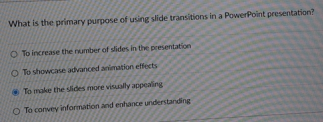 What is the primary purpose of using slide transitions in a PowerPoint presentation?
To increase the number of slides in the presentation
To showcase advanced animation effects
To make the slides more visually appealing
To convey information and enhance understanding