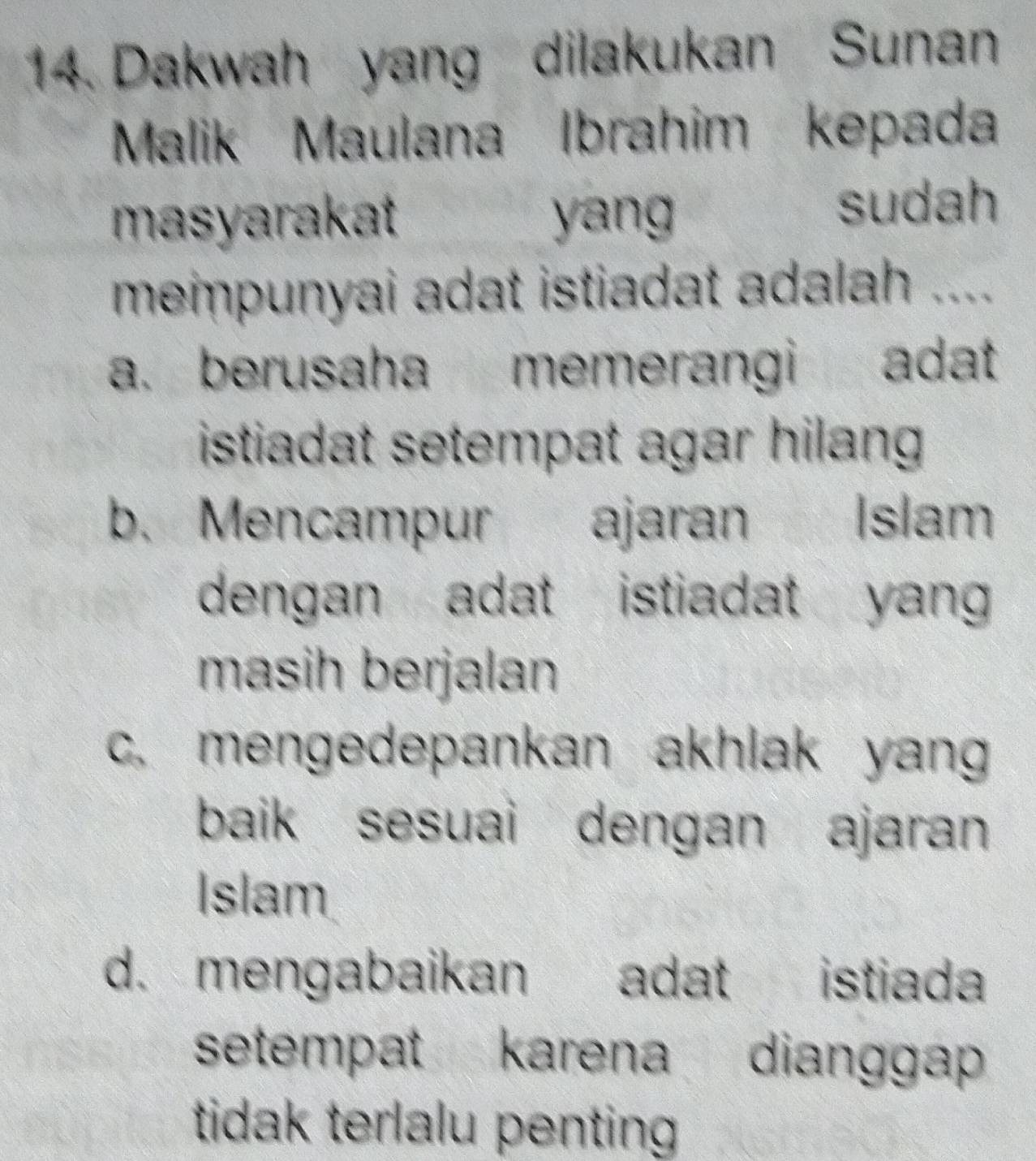 Dakwah yang dilakukan Sunan
Malik Maulana Ibrahim kepada
masyarakat yang
sudah
mempunyai adat istiadat adalah ....
a. berusaha memerangi adat
istiadat setempat agar hilang
b. Mencampur ajaran A Islam
dengan adat istiadat yang 
masih berjalan
c. mengedepankan akhlak yang
baik sesuai dengan ajaran
Islam
d. mengabaikan adat istiada
setempat karena dianggap
tidak terlalu penting