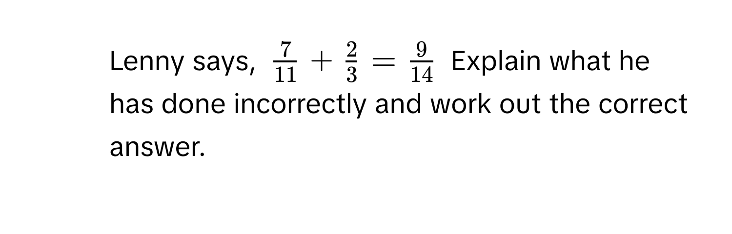 Lenny says, $  7/11  +  2/3  =  9/14  $ Explain what he has done incorrectly and work out the correct answer.