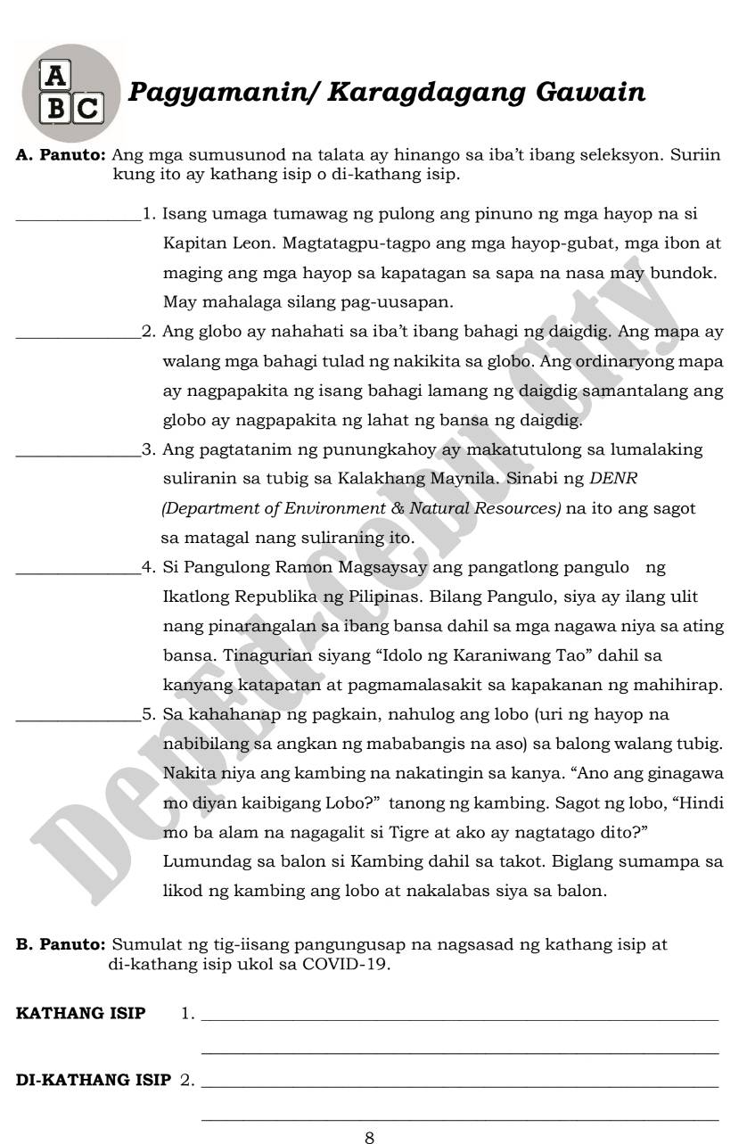 A Pagyamanin/ Karagdagang Gawain
BC
A. Panuto: Ang mga sumusunod na talata ay hinango sa iba’t ibang seleksyon. Suriin
kung ito ay kathang isip o di-kathang isip.
_1. Isang umaga tumawag ng pulong ang pinuno ng mga hayop na si
Kapitan Leon. Magtatagpu-tagpo ang mga hayop-gubat, mga ibon at
maging ang mga hayop sa kapatagan sa sapa na nasa may bundok.
May mahalaga silang pag-uusapan.
_2. Ang globo ay nahahati sa iba’t ibang bahagi ng daigdig. Ang mapa ay
walang mga bahagi tulad ng nakikita sa globo. Ang ordinaryong mapa
ay nagpapakita ng isang bahagi lamang ng daigdig samantalang ang
globo ay nagpapakita ng lahat ng bansa ng daigdig.
_3. Ang pagtatanim ng punungkahoy ay makatutulong sa lumalaking
suliranin sa tubig sa Kalakhang Maynila. Sinabi ng DENR
(Department of Environment & Natural Resources) na ito ang sagot
sa matagal nang suliraning ito.
_4. Si Pangulong Ramon Magsaysay ang pangatlong pangulo ng
Ikatlong Republika ng Pilipinas. Bilang Pangulo, siya ay ilang ulit
nang pinarangalan sa ibang bansa dahil sa mga nagawa niya sa ating
bansa. Tinagurian siyang “Idolo ng Karaniwang Tao” dahil sa
kanyang katapatan at pagmamalasakit sa kapakanan ng mahihirap.
_5. Sa kahahanap ng pagkain, nahulog ang lobo (uri ng hayop na
nabibilang sa angkan ng mababangis na aso) sa balong walang tubig.
Nakita niya ang kambing na nakatingin sa kanya. “Ano ang ginagawa
mo diyan kaibigang Lobo?” tanong ng kambing. Sagot ng lobo, “Hindi
mo ba alam na nagagalit si Tigre at ako ay nagtatago dito?”
Lumundag sa balon si Kambing dahil sa takot. Biglang sumampa sa
likod ng kambing ang lobo at nakalabas siya sa balon.
B. Panuto: Sumulat ng tig-iisang pangungusap na nagsasad ng kathang isip at
di-kathang isip ukol sa COVID-19.
KATHANG ISIP 1._
_
DI-KATHANG ISIP 2._
_
8