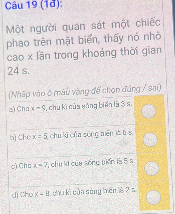 (1đ):
Một người quan sát một chiếc
phao trên mặt biển, thấy nó nhô
cao x lần trong khoảng thời gian
24 s.
(Nhấp vào ô màu vàng đế chọn đúng / sai)
a) Cho x=9 , chu kì của sóng biển là 3 s.
b) Cho x=5 , chu kì của sóng biển là 6 s.
c) Cho x=7 , chu kì của sóng biển là 5 s.
d) Cho x=8 , chu kì của sóng biển là 2 s.