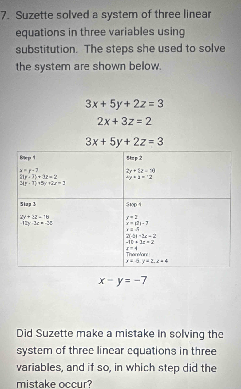 Suzette solved a system of three linear
equations in three variables using
substitution. The steps she used to solve
the system are shown below.
3x+5y+2z=3
2x+3z=2
3x+5y+2z=3
x-y=-7
Did Suzette make a mistake in solving the
system of three linear equations in three
variables, and if so, in which step did the
mistake occur?