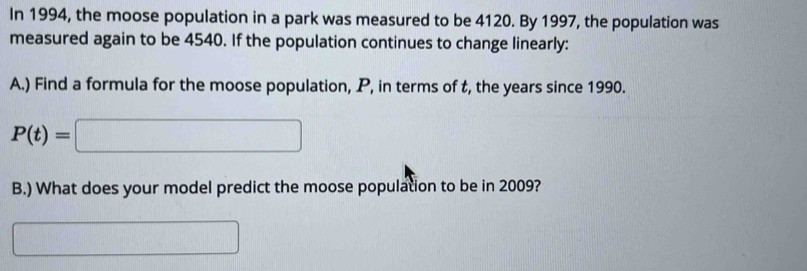 In 1994, the moose population in a park was measured to be 4120. By 1997, the population was 
measured again to be 4540. If the population continues to change linearly: 
A.) Find a formula for the moose population, P, in terms of t, the years since 1990.
P(t)=□
B.) What does your model predict the moose population to be in 2009? 
□  frac 1/2 x_1+x_2= □ /□  